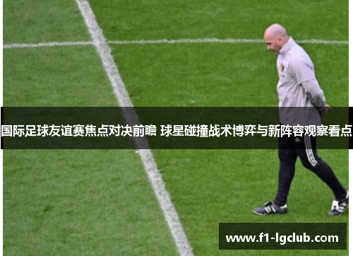 国际足球友谊赛焦点对决前瞻 球星碰撞战术博弈与新阵容观察看点