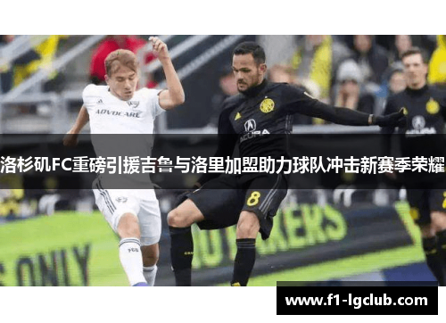 洛杉矶FC重磅引援吉鲁与洛里加盟助力球队冲击新赛季荣耀