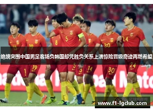 绝境突围中国男足客场负韩国却凭胜负关系上演惊险晋级奇迹再燃希望