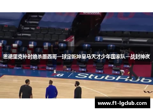 恩德里克补时绝杀墨西哥一球定乾坤皇马天才少年国家队一战封神夜