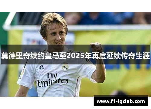 莫德里奇续约皇马至2025年再度延续传奇生涯