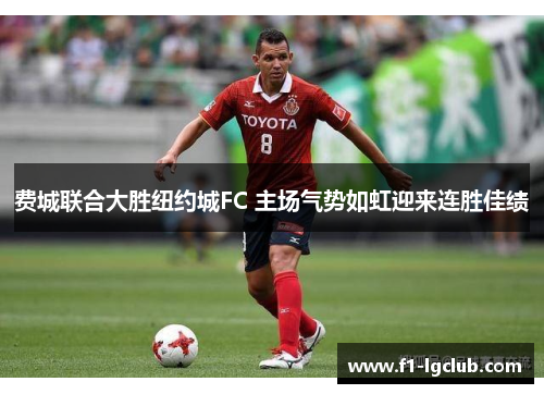 费城联合大胜纽约城FC 主场气势如虹迎来连胜佳绩 费城联合大胜纽约城FC 主场气势如虹迎来连胜佳绩