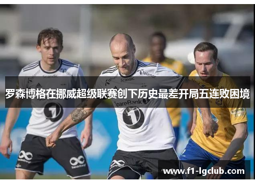 罗森博格在挪威超级联赛创下历史最差开局五连败困境 罗森博格在挪威超级联赛创下历史最差开局五连败困境